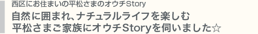 西区にお住まいのＨさまのオウチStory／自然に囲まれ、ナチュラルライフを楽しむHさまご家族にオウチStoryを伺いました☆